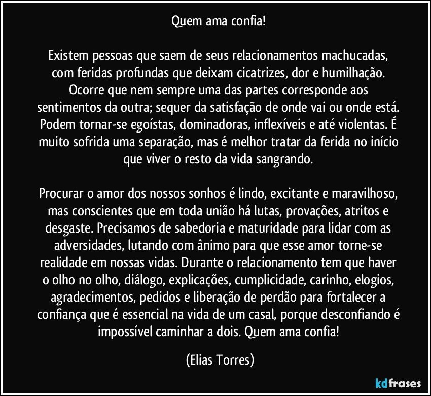 Quem ama confia! 
 
Existem pessoas que saem de seus relacionamentos machucadas, com feridas profundas que deixam cicatrizes, dor e humilhação. Ocorre que nem sempre uma das partes corresponde aos sentimentos da outra; sequer da satisfação de onde vai ou onde está. Podem tornar-se egoístas, dominadoras, inflexíveis e até violentas. É muito sofrida uma separação, mas é melhor tratar da ferida no início que viver o resto da vida sangrando. 
 
Procurar o amor dos nossos sonhos é lindo, excitante e maravilhoso, mas conscientes que em toda união há lutas, provações, atritos e desgaste. Precisamos de sabedoria e maturidade para lidar com as adversidades, lutando com ânimo para que esse amor torne-se realidade em nossas vidas. Durante o relacionamento tem que haver o olho no olho, diálogo, explicações, cumplicidade, carinho, elogios, agradecimentos, pedidos e liberação de perdão para fortalecer a confiança que é essencial na vida de um casal, porque desconfiando é impossível caminhar a dois. Quem ama confia! (Elias Torres)