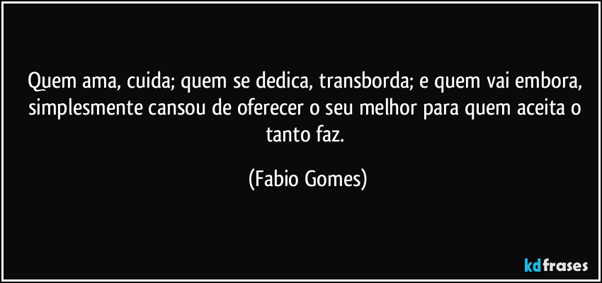 Quem ama, cuida; quem se dedica, transborda; e quem vai embora, simplesmente cansou de oferecer o seu melhor para quem aceita o tanto faz. (Fabio Gomes)