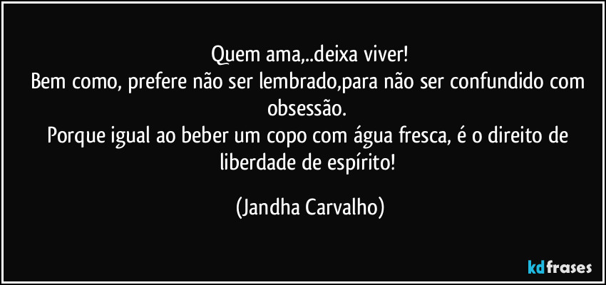 Quem ama,..deixa viver!
Bem como, prefere não ser lembrado,para não ser confundido com obsessão. 
Porque igual ao beber um copo com água fresca, é o direito de liberdade de espírito! (Jandha Carvalho)