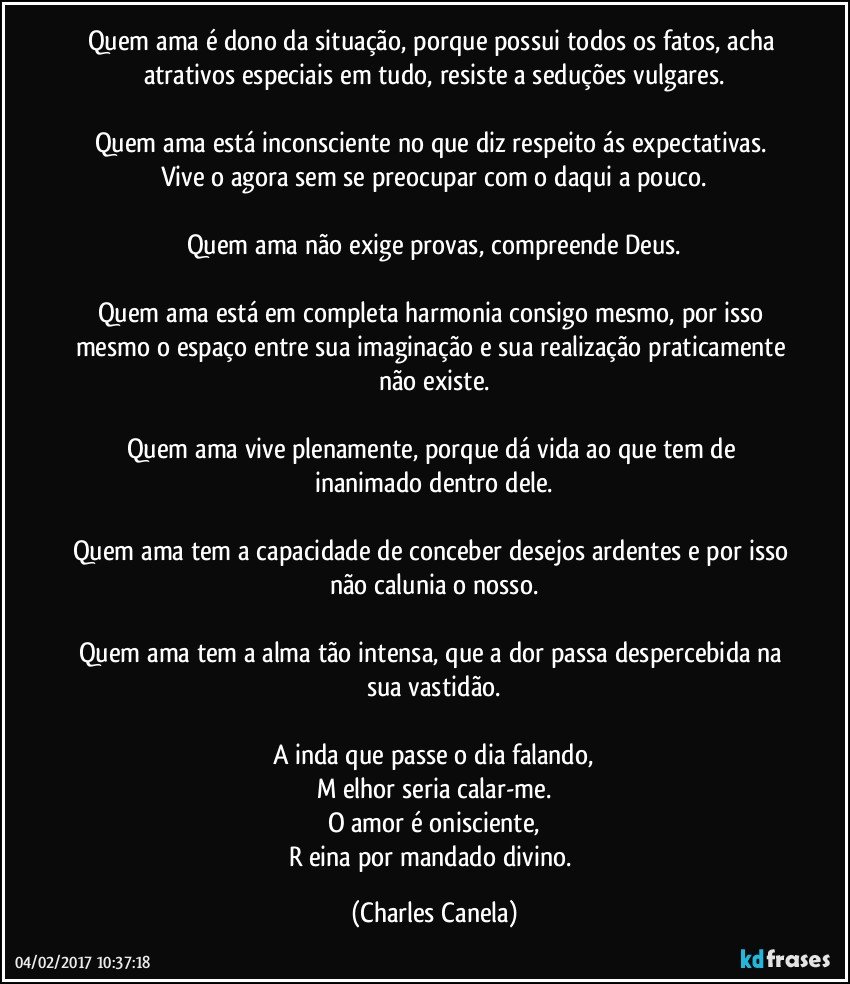 Quem ama é dono da situação, porque possui todos os fatos, acha atrativos especiais em tudo, resiste a seduções vulgares.

Quem ama está inconsciente no que diz respeito ás expectativas. Vive o agora sem se preocupar com o daqui a pouco.

Quem ama não exige provas, compreende Deus.

Quem ama está em completa harmonia consigo mesmo, por isso mesmo o espaço entre sua imaginação e sua realização praticamente não existe.

Quem ama vive plenamente, porque dá vida ao que tem de inanimado dentro dele.

Quem ama tem a capacidade de conceber desejos ardentes e por isso não calunia o nosso.

Quem ama tem a alma tão intensa, que a dor passa despercebida na sua vastidão.

A inda que passe o dia falando,
M elhor seria calar-me.
O amor é onisciente,
R eina por mandado divino. (Charles Canela)