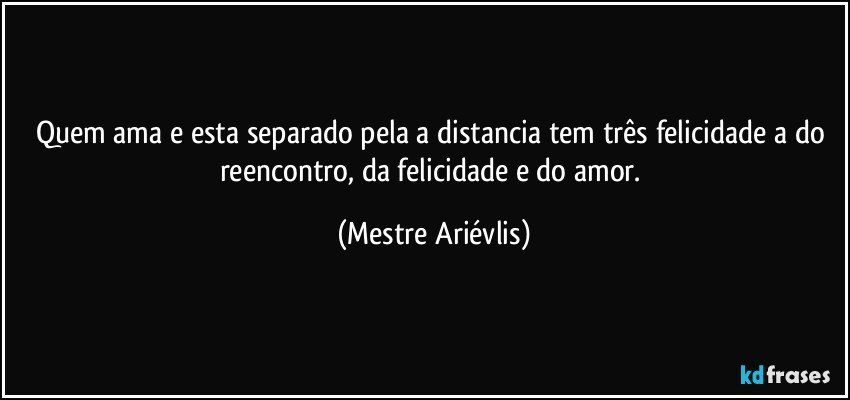 Quem ama e esta separado pela a distancia tem três felicidade a do reencontro, da felicidade e do amor. (Mestre Ariévlis)