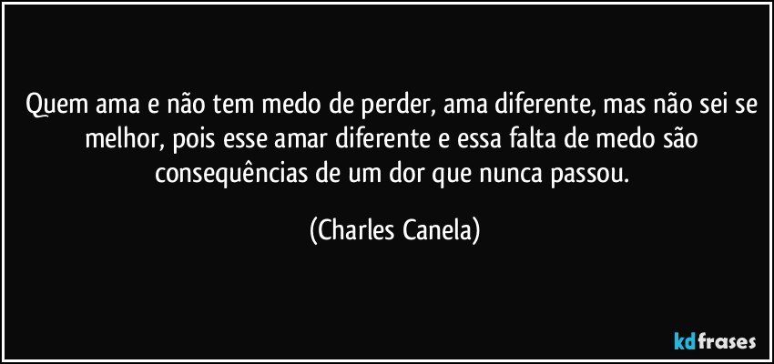 Quem ama e não tem medo de perder, ama diferente, mas não sei se melhor, pois esse amar diferente e essa falta de medo são consequências de um dor que nunca passou. (Charles Canela)