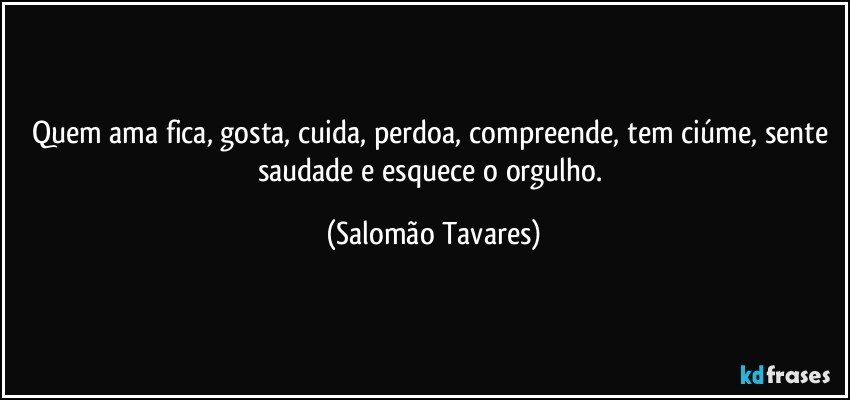 Quem ama fica, gosta, cuida, perdoa, compreende, tem ciúme, sente saudade e esquece o orgulho. (Salomão Tavares)