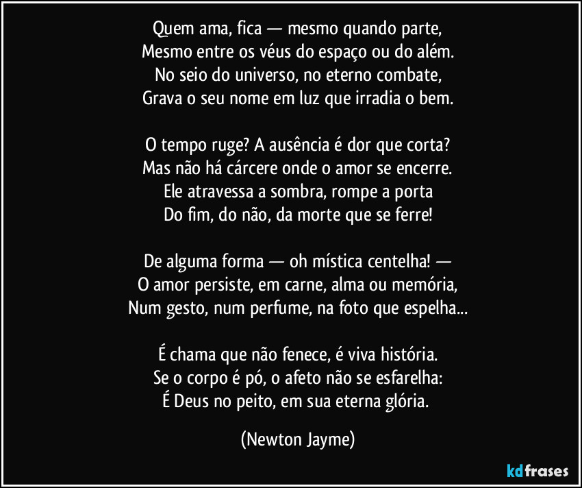 Quem ama, fica — mesmo quando parte,
Mesmo entre os véus do espaço ou do além.
No seio do universo, no eterno combate,
Grava o seu nome em luz que irradia o bem.

O tempo ruge? A ausência é dor que corta?
Mas não há cárcere onde o amor se encerre.
Ele atravessa a sombra, rompe a porta
Do fim, do não, da morte que se ferre!

De alguma forma — oh mística centelha! —
O amor persiste, em carne, alma ou memória,
Num gesto, num perfume, na foto que espelha...

É chama que não fenece, é viva história.
Se o corpo é pó, o afeto não se esfarelha:
É Deus no peito, em sua eterna glória. (Newton Jayme)