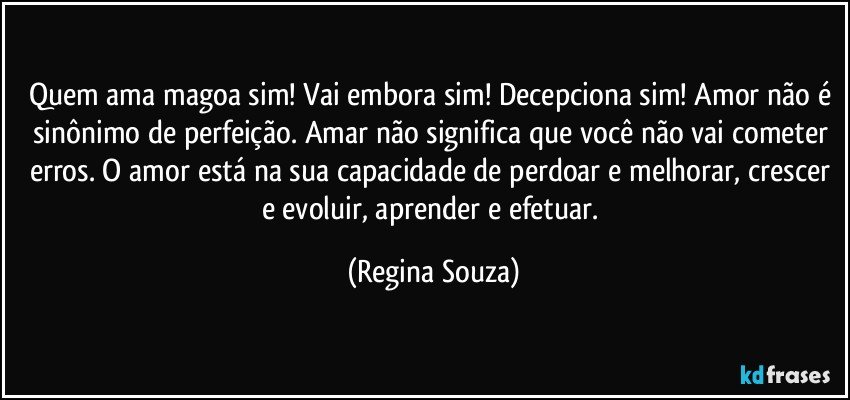 Quem ama magoa sim! Vai embora sim! Decepciona sim! Amor não é sinônimo de perfeição. Amar não significa que você não vai cometer erros. O amor está na sua capacidade de perdoar e melhorar, crescer e evoluir, aprender e efetuar. (Regina Souza)