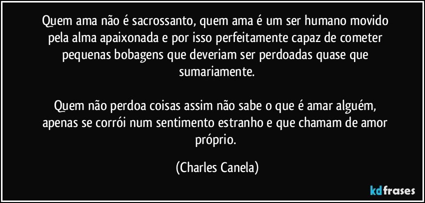 Quem ama não é sacrossanto, quem ama é um ser humano movido pela alma apaixonada e por isso perfeitamente capaz de cometer pequenas bobagens que deveriam ser perdoadas quase que sumariamente.

Quem não perdoa coisas assim não sabe o que é amar alguém, apenas se corrói num sentimento estranho e que chamam de amor próprio. (Charles Canela)