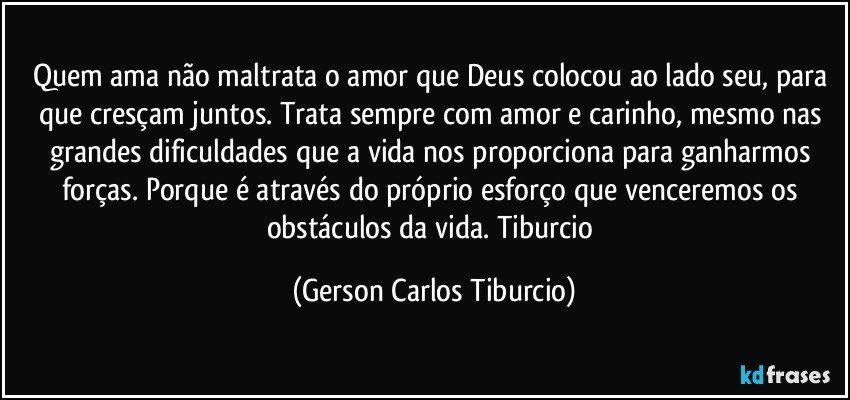 Quem ama não maltrata o amor que Deus colocou ao lado seu, para que cresçam juntos. Trata sempre com amor e carinho, mesmo nas grandes dificuldades que a vida nos proporciona para ganharmos forças. Porque é através do próprio esforço que venceremos os obstáculos da vida. Tiburcio (Gerson Carlos Tiburcio)