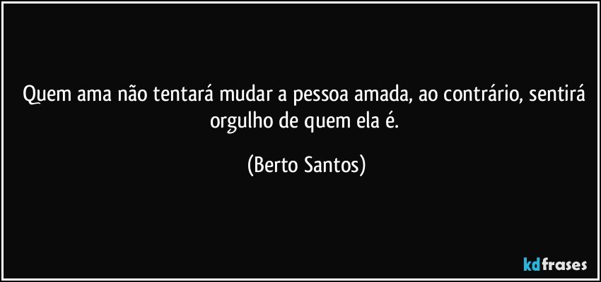 Quem ama não tentará mudar a pessoa amada, ao contrário, sentirá orgulho de quem ela é. (Berto Santos)