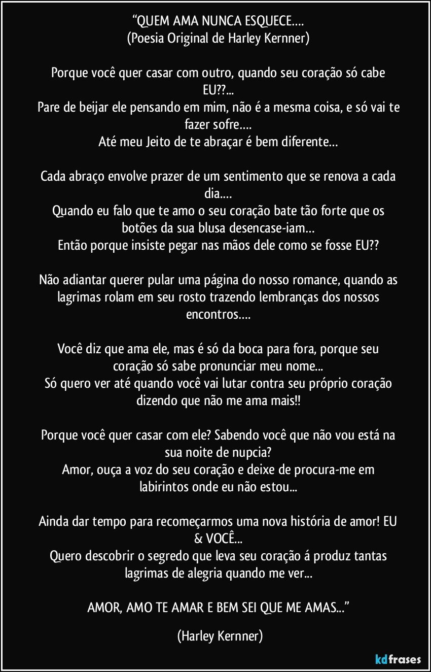 “QUEM AMA NUNCA ESQUECE…. 
(Poesia Original de Harley Kernner) 

Porque você quer casar com outro, quando seu coração só cabe EU??... 
Pare de beijar ele pensando em mim, não é a mesma coisa, e só vai te fazer sofre…. 
Até meu Jeito de te abraçar é bem diferente… 

Cada abraço envolve prazer de um sentimento que se renova a cada dia.… 
Quando eu falo que te amo o seu coração bate tão forte que os botões da sua blusa desencase-iam… 
Então porque insiste pegar nas mãos dele como se fosse EU?? 

Não adiantar querer pular uma página do nosso romance, quando as lagrimas rolam em seu rosto trazendo lembranças dos nossos encontros…. 

Você diz que ama ele, mas é só da boca para fora, porque seu coração só sabe pronunciar meu nome... 
Só quero ver até quando você vai lutar contra seu próprio coração dizendo que não me ama mais!! 

Porque você quer casar com ele? Sabendo você que não vou está na sua noite de nupcia? 
Amor, ouça a voz do seu coração e deixe de procura-me em labirintos onde eu não estou... 

Ainda dar tempo para recomeçarmos uma nova história de amor! EU & VOCÊ... 
Quero descobrir o segredo que leva seu coração á produz tantas lagrimas de alegria quando me ver... 

AMOR, AMO TE AMAR E BEM SEI QUE ME AMAS...” (Harley Kernner)