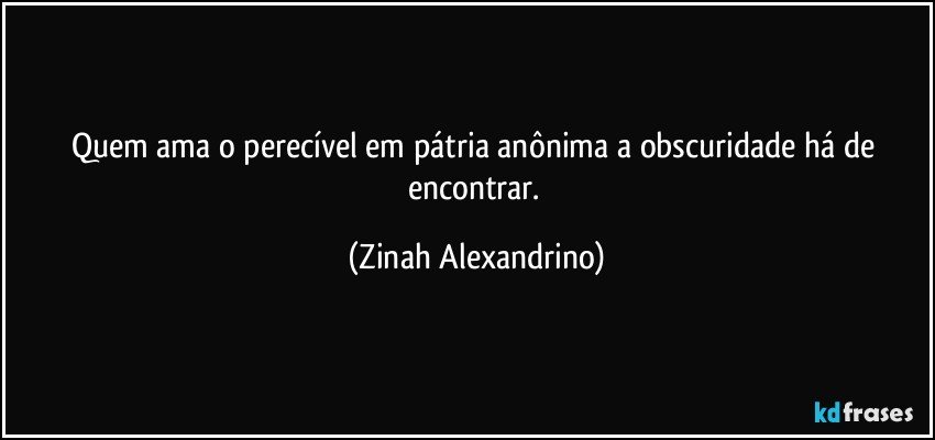 Quem ama o perecível em pátria anônima a obscuridade há de encontrar. (Zinah Alexandrino)