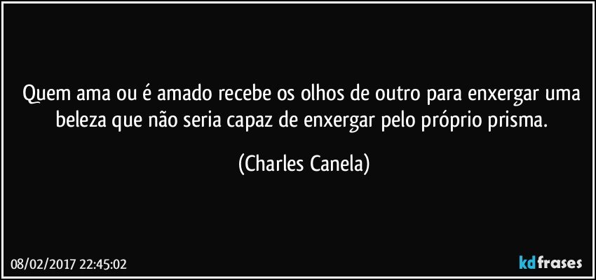 Quem ama ou é amado recebe os olhos de outro para enxergar uma beleza que não seria capaz de enxergar pelo próprio prisma. (Charles Canela)