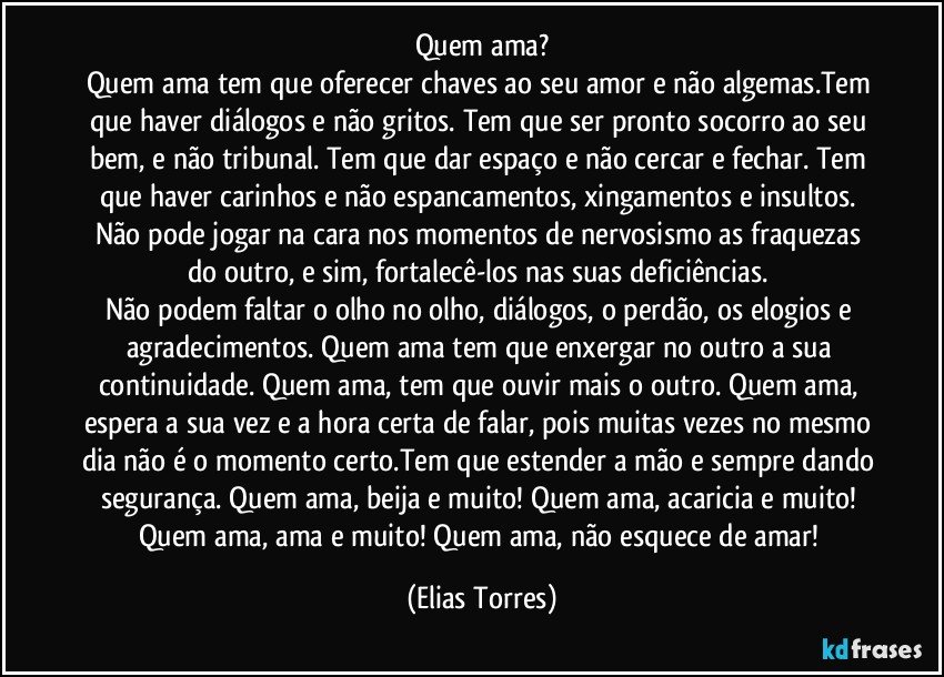 Quem ama?
Quem ama tem que oferecer chaves ao seu amor e não algemas.Tem que haver diálogos e não gritos. Tem que ser pronto socorro ao seu bem, e não tribunal. Tem que dar espaço e não cercar e fechar. Tem que haver carinhos e não espancamentos, xingamentos e insultos. Não pode jogar na cara nos momentos de nervosismo as fraquezas do outro, e sim, fortalecê-los nas suas deficiências. 
Não podem faltar o olho no olho, diálogos, o perdão, os elogios e agradecimentos. Quem ama tem que enxergar no outro a sua continuidade. Quem ama, tem que ouvir mais o outro. Quem ama, espera a sua vez e a hora certa de falar, pois muitas vezes no mesmo dia não é o momento certo.Tem que estender a mão e sempre dando segurança. Quem ama, beija e muito! Quem ama, acaricia e muito! Quem ama, ama e muito! Quem ama, não esquece de amar! (Elias Torres)