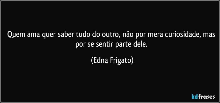 Quem ama quer saber tudo do outro, não por mera curiosidade, mas por se sentir parte dele. (Edna Frigato)