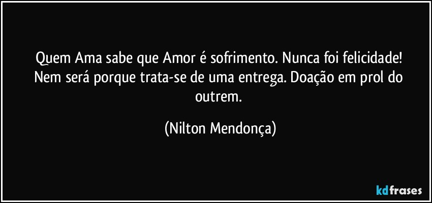 Quem Ama sabe que Amor é sofrimento. Nunca foi felicidade! 
Nem será porque trata-se de uma entrega. Doação em prol do outrem. (Nilton Mendonça)