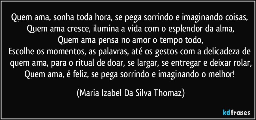 Quem ama, sonha toda hora, se pega sorrindo e imaginando coisas, 
Quem ama cresce, ilumina a vida com o esplendor da alma,
Quem ama pensa no amor o tempo todo,
Escolhe os momentos, as palavras, até os gestos com a delicadeza de quem ama, para o ritual de doar, se largar, se entregar e deixar rolar,
Quem ama, é feliz, se pega sorrindo e imaginando o melhor! (Maria Izabel Da Silva Thomaz)