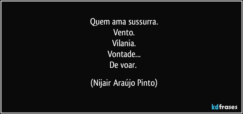 Quem ama sussurra.
Vento.
Vilania.
Vontade...
De voar. (Nijair Araújo Pinto)