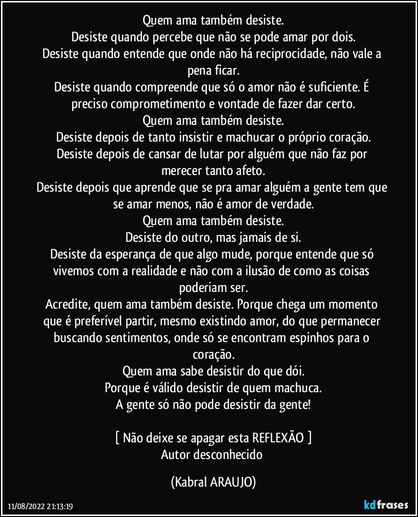 Quem ama também desiste.
Desiste quando percebe que não se pode amar por dois.
Desiste quando entende que onde não há reciprocidade, não vale a pena ficar.
Desiste quando compreende que só o amor não é suficiente. É preciso comprometimento e vontade de fazer dar certo.
Quem ama também desiste.
Desiste depois de tanto insistir e machucar o próprio coração.
Desiste depois de cansar de lutar por alguém que não faz por merecer tanto afeto.
Desiste depois que aprende que se pra amar alguém a gente tem que se amar menos, não é amor de verdade.
Quem ama também desiste.
Desiste do outro, mas jamais de si.
Desiste da esperança de que algo mude, porque entende que só vivemos com a realidade e não com a ilusão de como as coisas poderiam ser.
Acredite, quem ama também desiste. Porque chega um momento que é preferível partir, mesmo existindo amor, do que permanecer buscando sentimentos, onde só se encontram espinhos para o coração.
Quem ama sabe desistir do que dói.
Porque é válido desistir de quem machuca.
A gente só não pode desistir da gente!

[ Não deixe se apagar esta REFLEXÃO ]
Autor desconhecido (KABRAL ARAUJO)