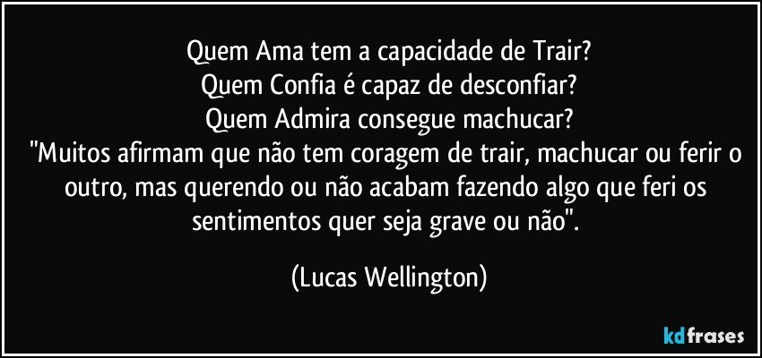 Quem Ama tem a capacidade de Trair?
Quem Confia é capaz de desconfiar?
Quem Admira consegue machucar?
"Muitos afirmam que não tem coragem de trair, machucar ou ferir o outro, mas querendo ou não acabam fazendo algo que feri os sentimentos quer seja grave ou não". (Lucas Wellington)