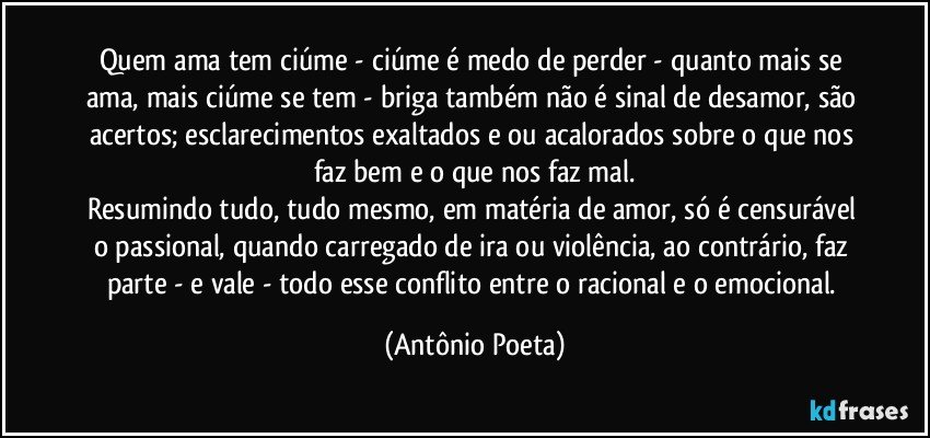 Quem ama tem ciúme - ciúme é medo de perder - quanto mais se ama, mais ciúme se tem - briga também não é sinal de desamor, são acertos; esclarecimentos exaltados e/ou acalorados sobre o que nos faz bem e o que nos faz mal.
Resumindo tudo, tudo mesmo, em matéria de amor, só é censurável o passional, quando carregado de ira ou violência, ao contrário, faz parte - e vale - todo esse conflito entre o racional e o emocional. (Antônio Poeta)