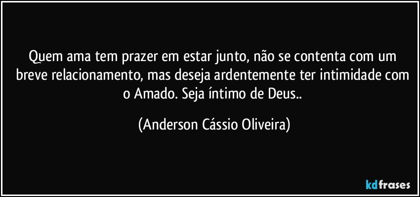 Quem ama tem prazer em estar junto, não se contenta com um breve relacionamento, mas deseja ardentemente ter intimidade com o Amado. Seja íntimo de Deus.. (Anderson Cássio Oliveira)