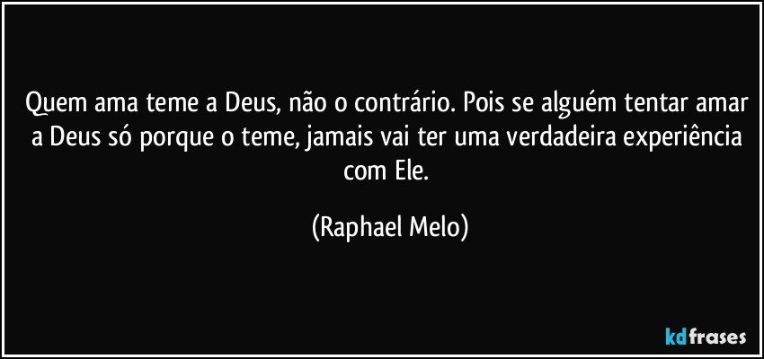 Quem ama teme a Deus, não o contrário. Pois se alguém tentar amar a Deus só porque o teme, jamais vai ter uma verdadeira experiência com Ele. (Raphael Melo)