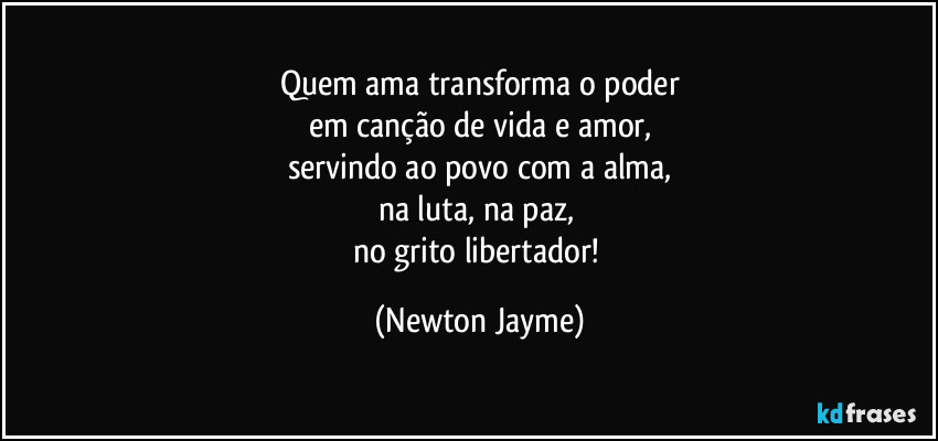 Quem ama transforma o poder
em canção de vida e amor,
servindo ao povo com a alma,
na luta, na paz, 
no grito libertador! (Newton Jayme)