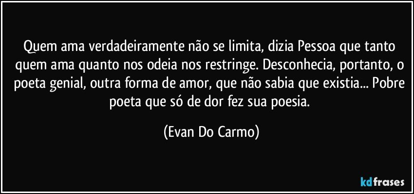 Quem ama verdadeiramente não se limita, dizia Pessoa que tanto quem ama quanto nos odeia nos restringe. Desconhecia, portanto, o poeta genial, outra forma de amor, que não sabia que existia... Pobre poeta que só de dor fez sua poesia. (Evan Do Carmo)