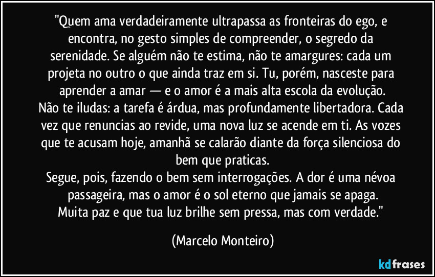 "Quem ama verdadeiramente ultrapassa as fronteiras do ego, e encontra, no gesto simples de compreender, o segredo da serenidade. Se alguém não te estima, não te amargures: cada um projeta no outro o que ainda traz em si. Tu, porém, nasceste para aprender a amar — e o amor é a mais alta escola da evolução.
Não te iludas: a tarefa é árdua, mas profundamente libertadora. Cada vez que renuncias ao revide, uma nova luz se acende em ti. As vozes que te acusam hoje, amanhã se calarão diante da força silenciosa do bem que praticas.
Segue, pois, fazendo o bem sem interrogações. A dor é uma névoa passageira, mas o amor é o sol eterno que jamais se apaga.
Muita paz e que tua luz brilhe sem pressa, mas com verdade." (Marcelo Monteiro)