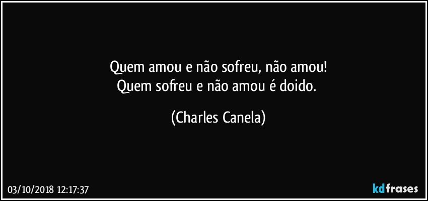 Quem amou e não sofreu, não amou!
Quem sofreu e não amou é doido. (Charles Canela)