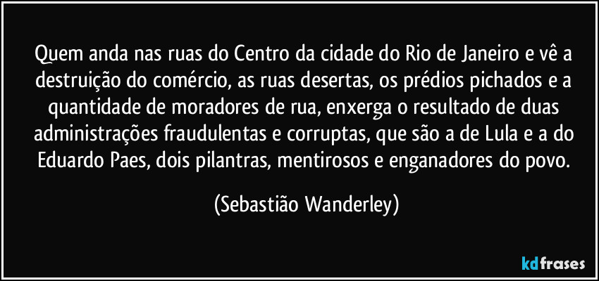 Quem anda nas ruas do Centro da cidade do Rio de Janeiro e vê a destruição do comércio, as ruas desertas, os prédios pichados e a quantidade de moradores de rua, enxerga o resultado de duas administrações fraudulentas e corruptas, que são a de Lula e a do Eduardo Paes, dois pilantras, mentirosos e enganadores do povo. (Sebastião Wanderley)
