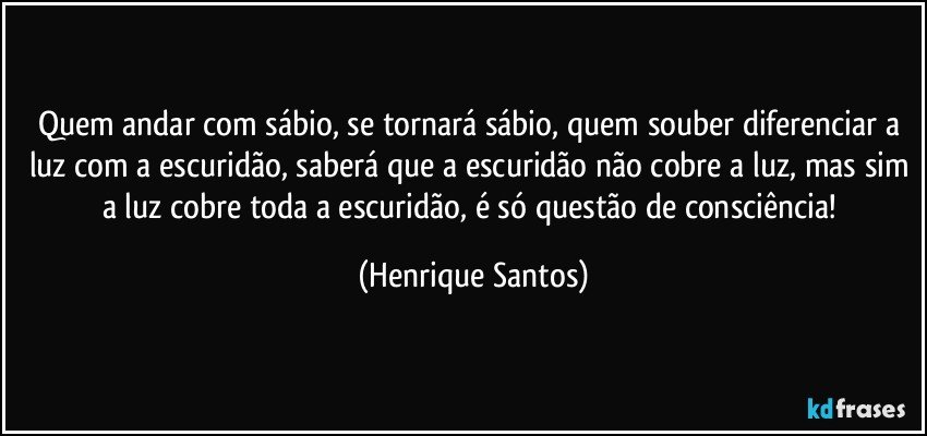 Quem andar com sábio, se tornará sábio, quem souber diferenciar a luz com a escuridão, saberá que a escuridão não cobre a luz, mas sim a luz cobre toda a escuridão, é só questão de consciência! (Henrique Santos)