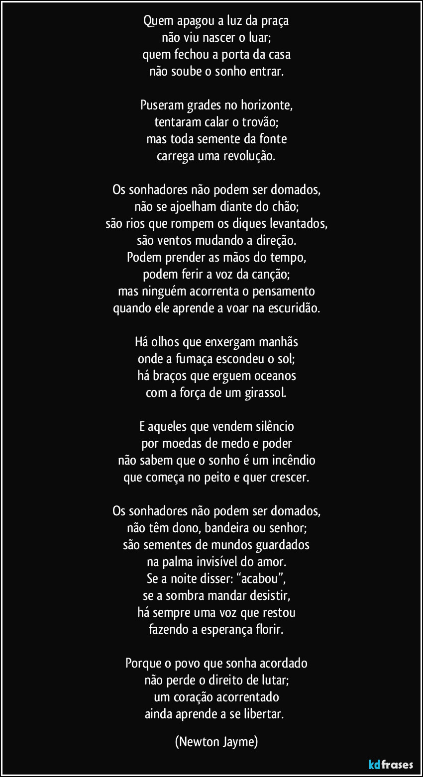 Quem apagou a luz da praça
não viu nascer o luar;
quem fechou a porta da casa
não soube o sonho entrar.

Puseram grades no horizonte,
tentaram calar o trovão;
mas toda semente da fonte
carrega uma revolução.

Os sonhadores não podem ser domados,
não se ajoelham diante do chão;
são rios que rompem os diques levantados,
são ventos mudando a direção.
Podem prender as mãos do tempo,
podem ferir a voz da canção;
mas ninguém acorrenta o pensamento
quando ele aprende a voar na escuridão.

Há olhos que enxergam manhãs
onde a fumaça escondeu o sol;
há braços que erguem oceanos
com a força de um girassol.

E aqueles que vendem silêncio
por moedas de medo e poder
não sabem que o sonho é um incêndio
que começa no peito e quer crescer.

Os sonhadores não podem ser domados,
não têm dono, bandeira ou senhor;
são sementes de mundos guardados
na palma invisível do amor.
Se a noite disser: “acabou”,
se a sombra mandar desistir,
há sempre uma voz que restou
fazendo a esperança florir.

Porque o povo que sonha acordado
não perde o direito de lutar;
um coração acorrentado
ainda aprende a se libertar. (Newton Jayme)