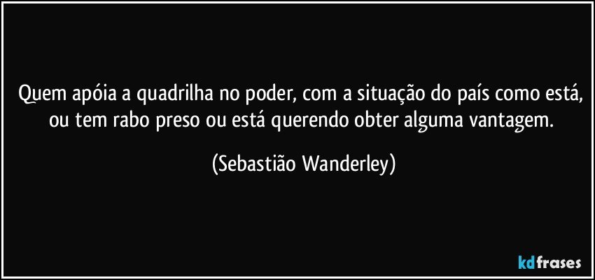 Quem apóia a quadrilha no poder, com a situação do país como está, ou tem rabo preso ou está querendo obter alguma vantagem. (Sebastião Wanderley)