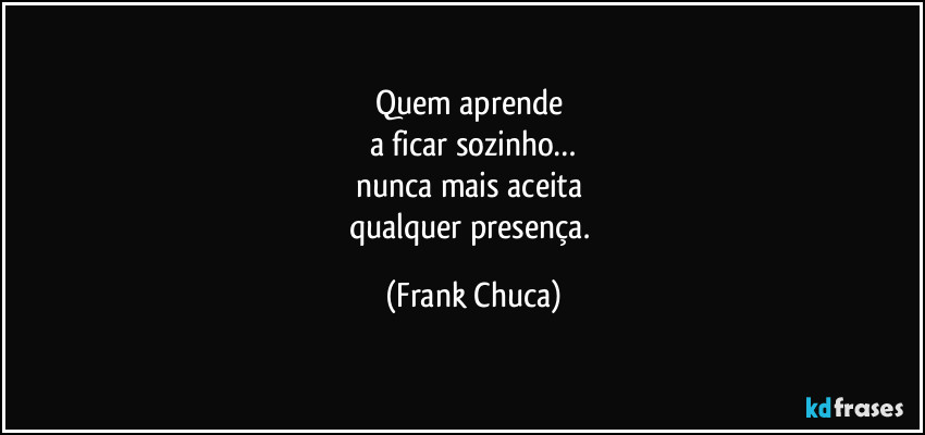 Quem aprende 
a ficar sozinho…
nunca mais aceita 
qualquer presença. (Frank Chuca)