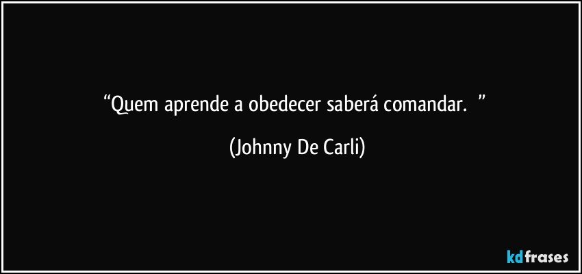 “Quem aprende a obedecer saberá comandar.       ” (Johnny De Carli)