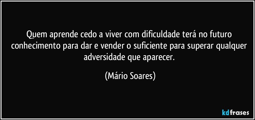 Quem aprende cedo a viver com dificuldade terá no futuro conhecimento para dar e vender o suficiente para superar qualquer adversidade que aparecer. (Mário Soares)