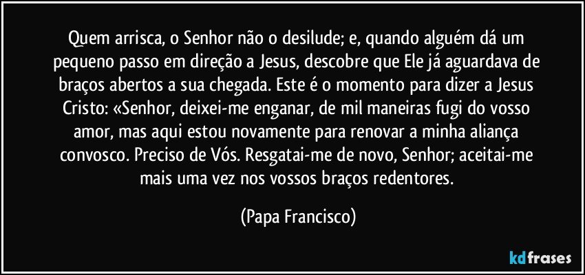 Quem arrisca, o Senhor não o desilude; e, quando alguém dá um pequeno passo em direção a Jesus, descobre que Ele já aguardava de braços abertos a sua chegada. Este é o momento para dizer a Jesus Cristo: «Senhor, deixei-me enganar, de mil maneiras fugi do vosso amor, mas aqui estou novamente para renovar a minha aliança convosco. Preciso de Vós. Resgatai-me de novo, Senhor; aceitai-me mais uma vez nos vossos braços redentores. (Papa Francisco)