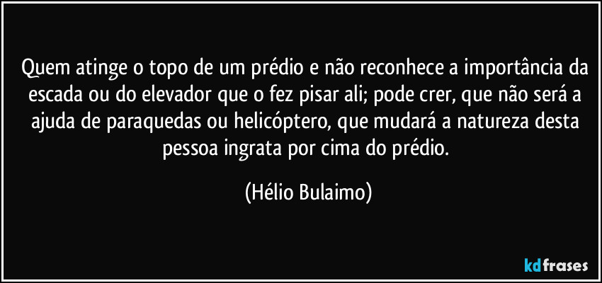 Quem atinge o topo de um prédio e não reconhece a importância da escada ou do elevador que o fez pisar ali; pode crer, que não será a ajuda de paraquedas ou helicóptero, que mudará a natureza desta pessoa ingrata por cima do prédio. (Hélio Bulaimo)
