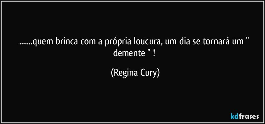 ...quem brinca com a  própria loucura, um dia se tornará  um " demente " ! (Regina Cury)