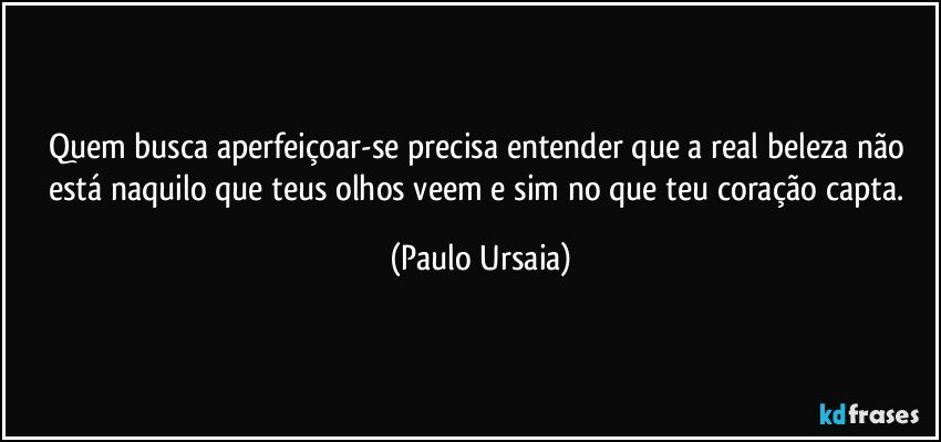 Quem busca aperfeiçoar-se precisa entender que a real beleza não está naquilo que teus olhos veem e sim no que teu coração capta. (Paulo Ursaia)