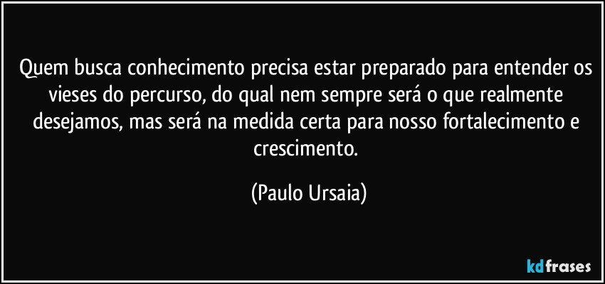 Quem busca conhecimento precisa estar preparado para entender os vieses do percurso, do qual nem sempre será o que realmente desejamos, mas será na medida certa para nosso fortalecimento e crescimento. (Paulo Ursaia)