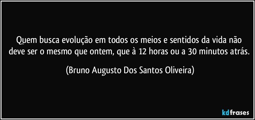 Quem busca evolução em todos os meios e sentidos da vida não deve ser o mesmo que ontem, que à 12 horas ou a 30 minutos atrás. (Bruno Augusto Dos Santos Oliveira)