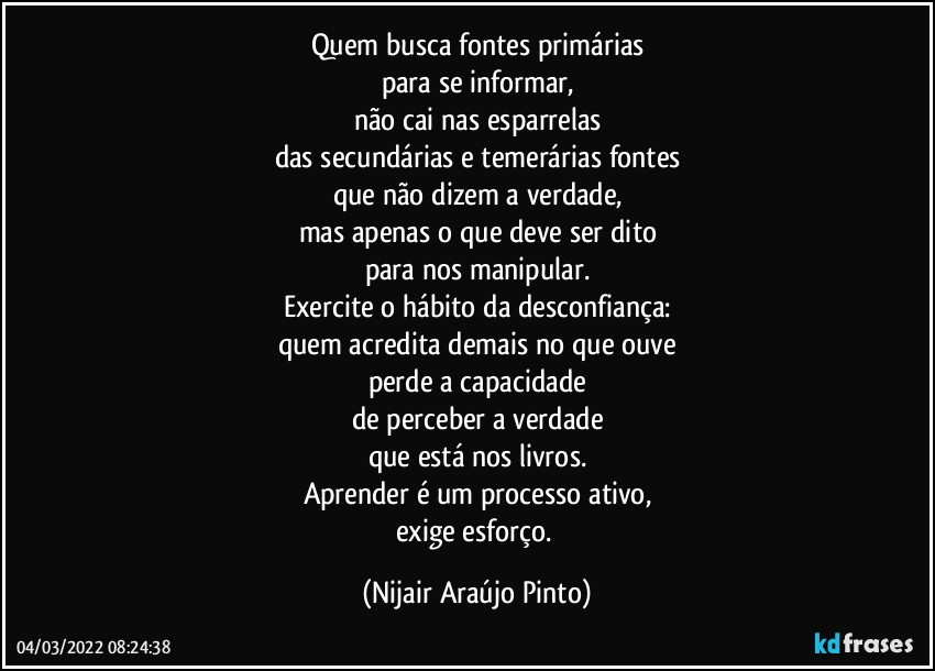 Quem busca fontes primárias
para se informar,
não cai nas esparrelas
das secundárias e temerárias fontes
que não dizem a verdade,
mas apenas o que deve ser dito
para nos manipular.
Exercite o hábito da desconfiança:
quem acredita demais no que ouve
perde a capacidade
de perceber a verdade
que está nos livros.
Aprender é um processo ativo,
exige esforço. (Nijair Araújo Pinto)