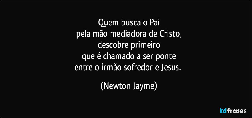Quem busca o Pai
pela mão mediadora de Cristo,
descobre primeiro
que é chamado a ser ponte
entre o irmão sofredor e Jesus. (Newton Jayme)