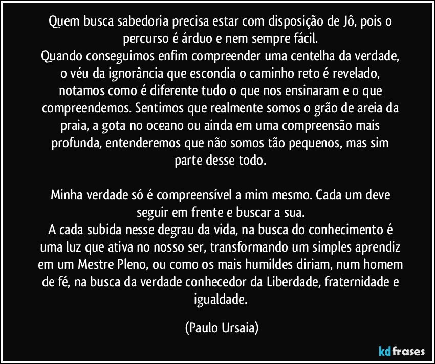 Quem busca sabedoria precisa estar com disposição de Jô, pois o percurso é árduo e nem sempre fácil. 
Quando conseguimos enfim compreender uma centelha da verdade, o véu da ignorância que escondia o caminho reto é revelado, notamos como é diferente tudo o que nos ensinaram e o que compreendemos. Sentimos que realmente somos o grão de areia da praia, a gota no oceano ou ainda em uma compreensão mais profunda, entenderemos que não somos tão pequenos, mas sim parte desse todo. 

Minha verdade só é compreensível a mim mesmo. Cada um deve seguir em frente e buscar a sua. 
A cada subida nesse degrau da vida, na busca do conhecimento é uma luz que ativa no nosso ser, transformando um simples aprendiz em um Mestre Pleno, ou como os mais humildes diriam, num homem de fé, na busca da verdade conhecedor da Liberdade, fraternidade e igualdade. (Paulo Ursaia)