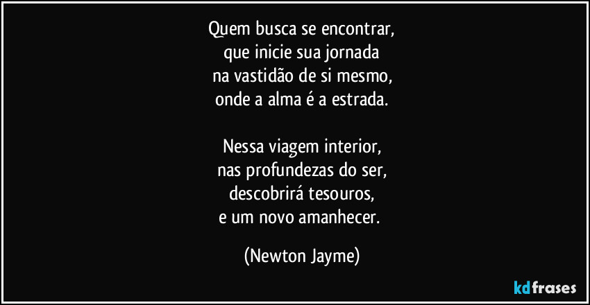 Quem busca se encontrar,
que inicie sua jornada
na vastidão de si mesmo,
onde a alma é a estrada.

Nessa viagem interior,
nas profundezas do ser,
descobrirá tesouros,
e um novo amanhecer. (Newton Jayme)