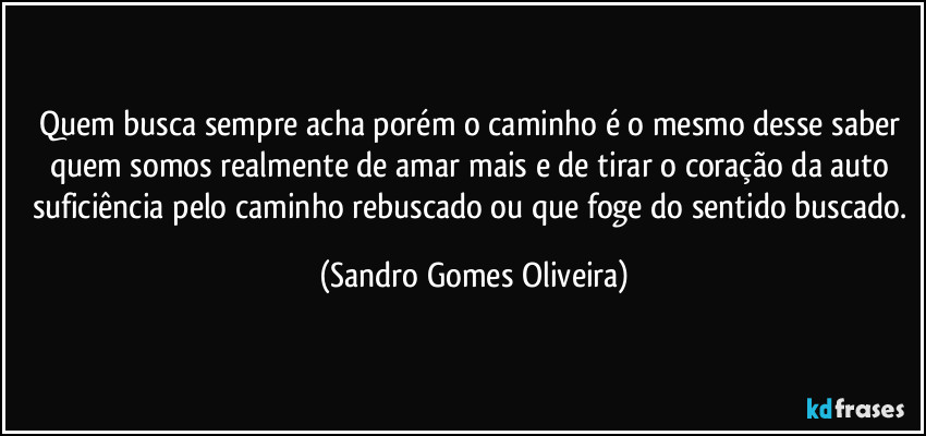 Quem busca sempre acha porém o caminho é o mesmo desse saber quem somos realmente de amar mais e de tirar o coração da auto suficiência pelo caminho rebuscado ou que foge do sentido buscado. (Sandro Gomes Oliveira)