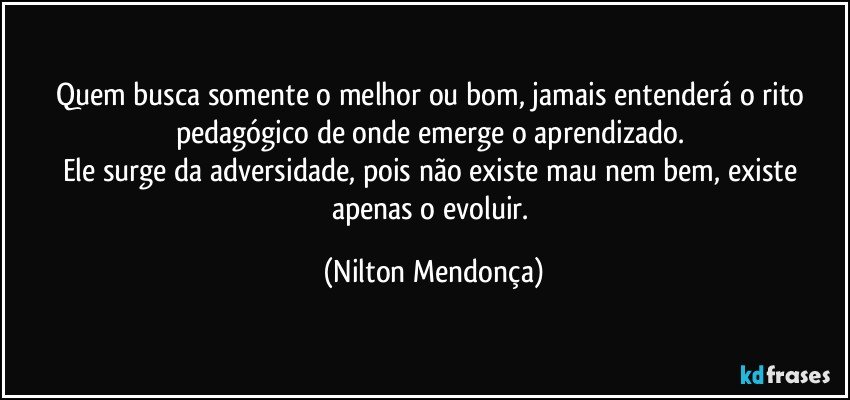 Quem busca somente o melhor ou bom, jamais entenderá o rito pedagógico de onde emerge o aprendizado. 
Ele surge da adversidade, pois não existe mau nem bem, existe apenas o evoluir. (Nilton Mendonça)