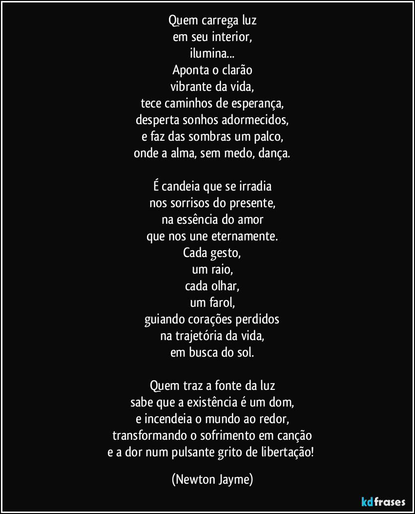 Quem carrega luz
em seu interior,
ilumina...
Aponta o clarão
vibrante da vida,
tece caminhos de esperança,
desperta sonhos adormecidos,
e faz das sombras um palco,
onde a alma, sem medo, dança.

É candeia que se irradia
nos sorrisos do presente,
na essência do amor
que nos une eternamente.
Cada gesto,
um raio,
cada olhar,
um farol,
guiando corações perdidos
na trajetória da vida,
em busca do sol.

Quem traz a fonte da luz
sabe que a existência é um dom,
e incendeia o mundo ao redor,
transformando o sofrimento em canção
e a dor num pulsante grito de libertação! (Newton Jayme)