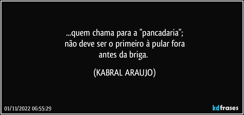 ...quem chama para a "pancadaria";
não deve ser o primeiro à pular fora
antes da briga. (KABRAL ARAUJO)